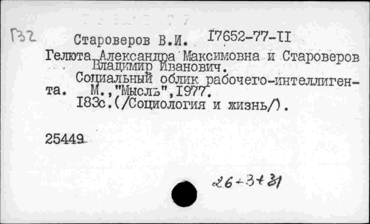 ﻿Староверов В.И. . £7652-77-11
Гелюта ^Алексанта' Максимовна и Староверов . . Владимир Иванович.
Социальный облик рабочего-интеллигента. М.,"Мысль”,1977.
183с.(/Социология и жизнь/).
2544Я
